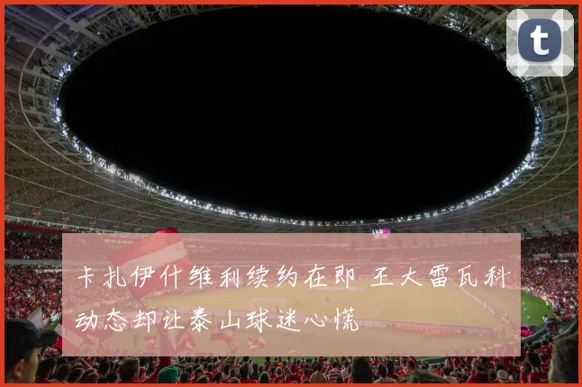 卡扎伊什维利续约在即 王大雷瓦科动态却让泰山球迷心慌