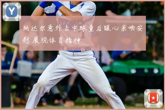 纳达尔意外击中球童后暖心亲吻安慰 展现体育精神