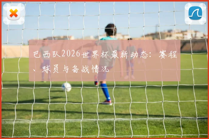 巴西队2026世界杯最新动态：赛程、球员与备战情况