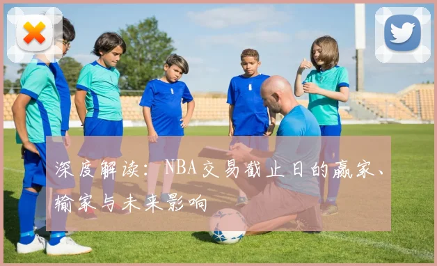 深度解读：NBA交易截止日的赢家、输家与未来影响