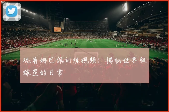 观看姆巴佩训练视频：揭秘世界级球星的日常