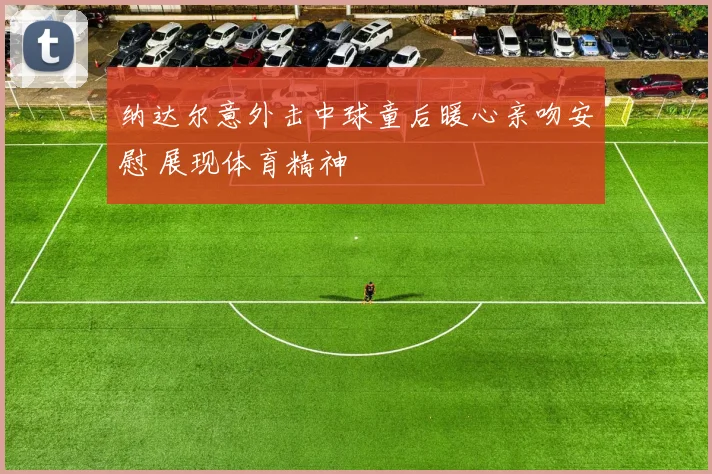 纳达尔意外击中球童后暖心亲吻安慰 展现体育精神