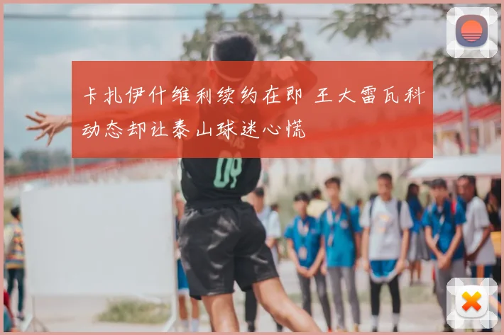 卡扎伊什维利续约在即 王大雷瓦科动态却让泰山球迷心慌