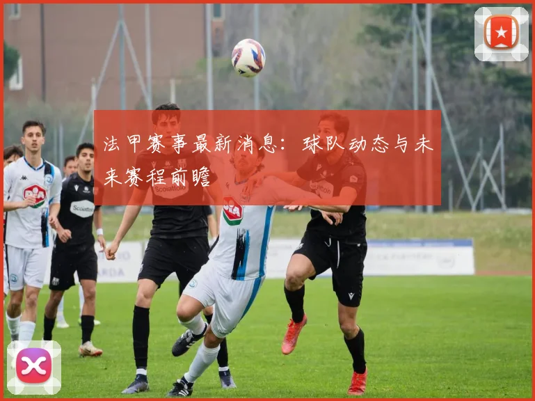 法甲赛事最新消息：球队动态与未来赛程前瞻