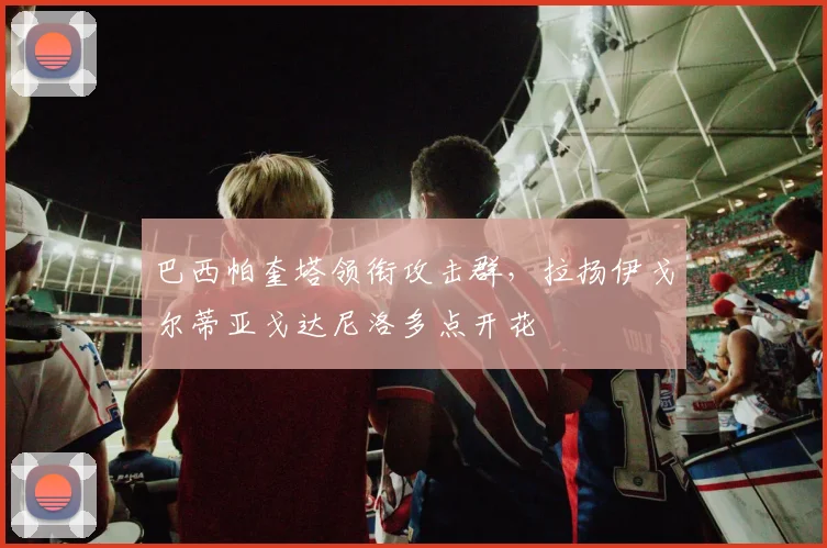 巴西帕奎塔领衔攻击群，拉扬伊戈尔蒂亚戈达尼洛多点开花